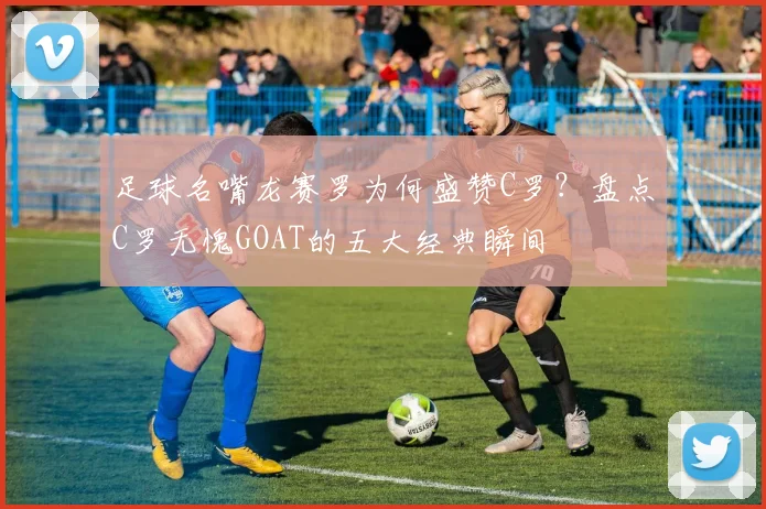 足球名嘴龙赛罗为何盛赞C罗?盘点C罗无愧GOAT的五大经典瞬间