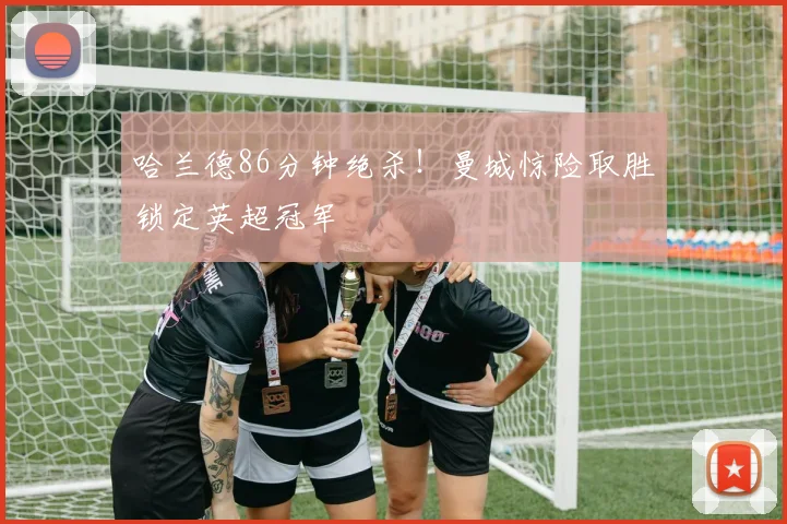 哈兰德86分钟绝杀!曼城惊险取胜锁定英超冠军