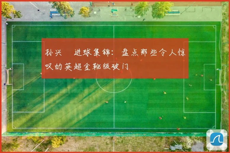 孙兴慜进球集锦:盘点那些令人惊叹的英超金靴级破门