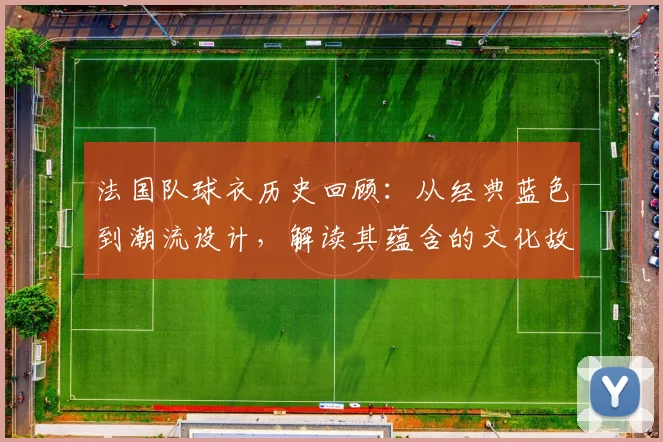 法国队球衣历史回顾:从经典蓝色到潮流设计,解读其蕴含的文化故事