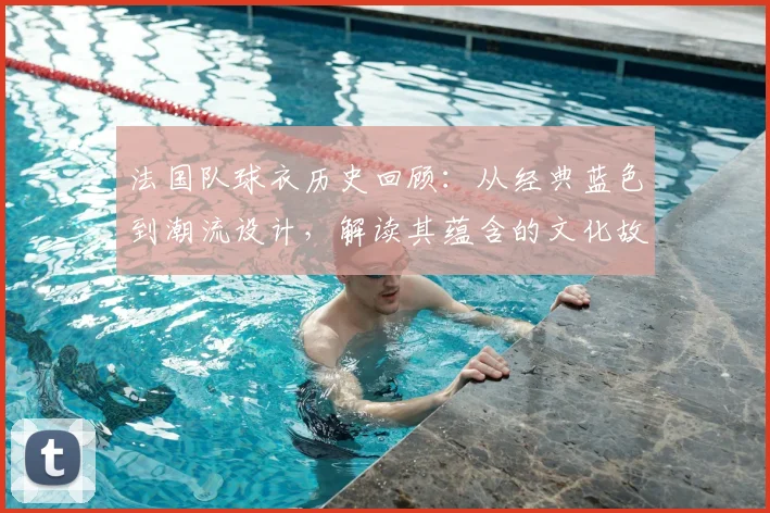 法国队球衣历史回顾:从经典蓝色到潮流设计,解读其蕴含的文化故事