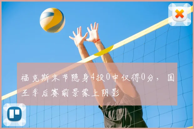 福克斯末节隐身4投0中仅得0分，国王季后赛前景蒙上阴影