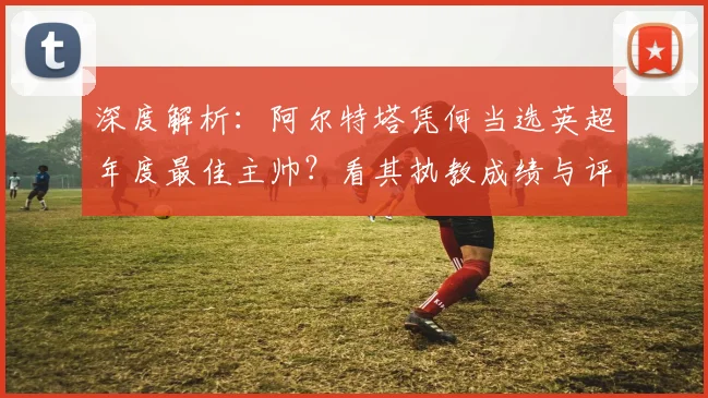 深度解析:阿尔特塔凭何当选英超年度最佳主帅?看其执教成绩与评选标准