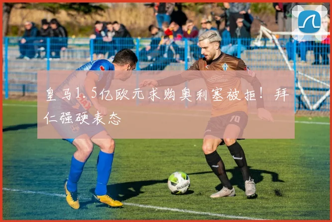 皇马1.5亿欧元求购奥利塞被拒!拜仁强硬表态